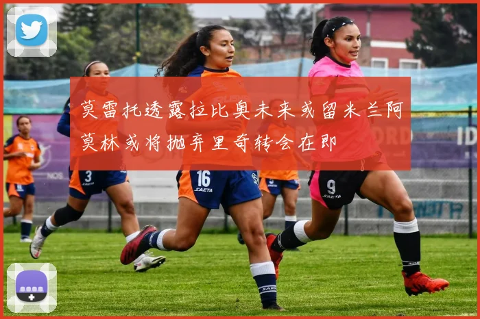 莫雷托透露拉比奥未来或留米兰阿莫林或将抛弃里奇转会在即