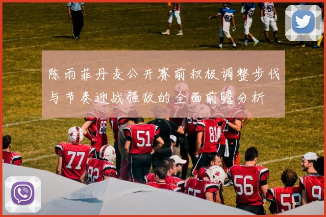 陈雨菲丹麦公开赛前积极调整步伐与节奏迎战强敌的全面前瞻分析