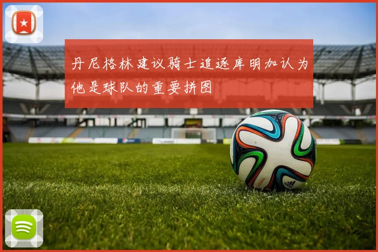 丹尼格林建议骑士追逐库明加认为他是球队的重要拼图