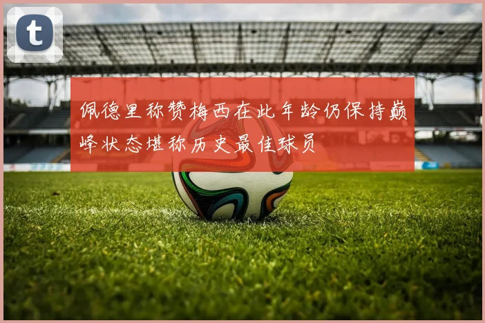 佩德里称赞梅西在此年龄仍保持巅峰状态堪称历史最佳球员