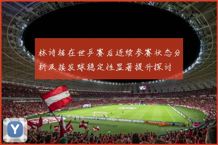 林诗栋在世乒赛后连续参赛状态分析及接发球稳定性显著提升探讨