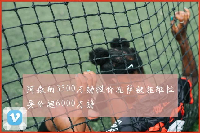 阿森纳3500万镑报价孔萨被拒维拉要价超6000万镑
