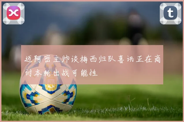 迈阿密主帅谈梅西归队喜讯正在商讨本轮出战可能性