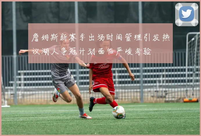 詹姆斯新赛季出场时间管理引发热议湖人争冠计划面临严峻考验