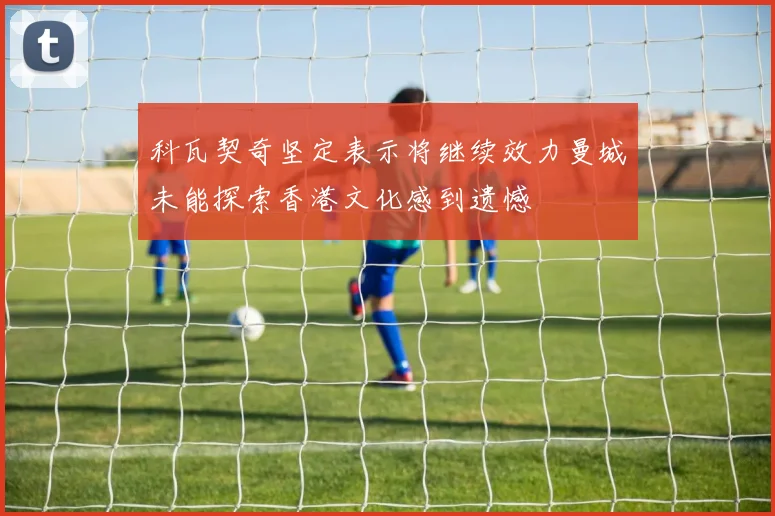 科瓦契奇坚定表示将继续效力曼城未能探索香港文化感到遗憾