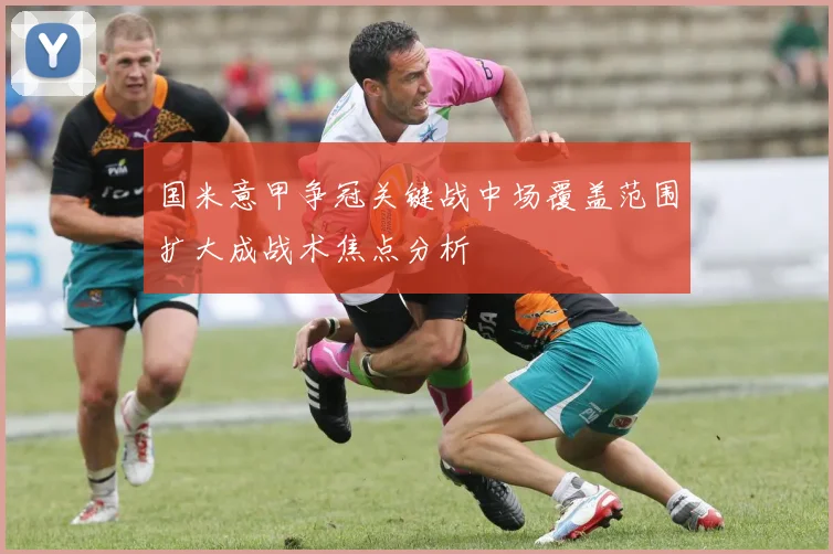 国米意甲争冠关键战中场覆盖范围扩大成战术焦点分析