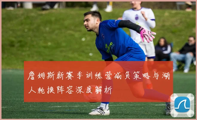 詹姆斯新赛季训练营减负策略与湖人轮换阵容深度解析