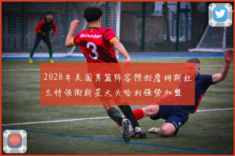 2028年美国男篮阵容预测詹姆斯杜兰特领衔新星大头哈利强势加盟