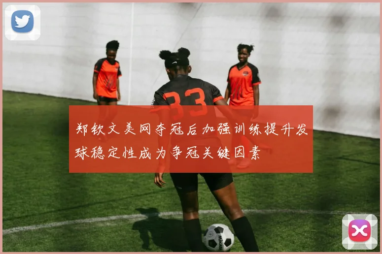郑钦文美网夺冠后加强训练提升发球稳定性成为争冠关键因素