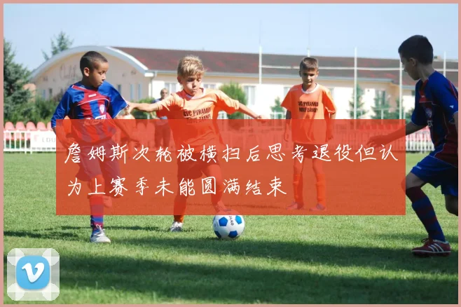詹姆斯次轮被横扫后思考退役但认为上赛季未能圆满结束