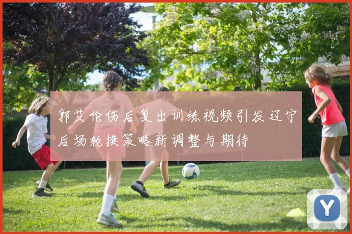 郭艾伦伤后复出训练视频引发辽宁后场轮换策略新调整与期待