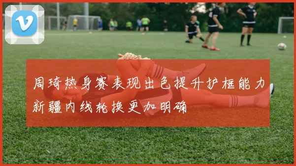 周琦热身赛表现出色提升护框能力新疆内线轮换更加明确