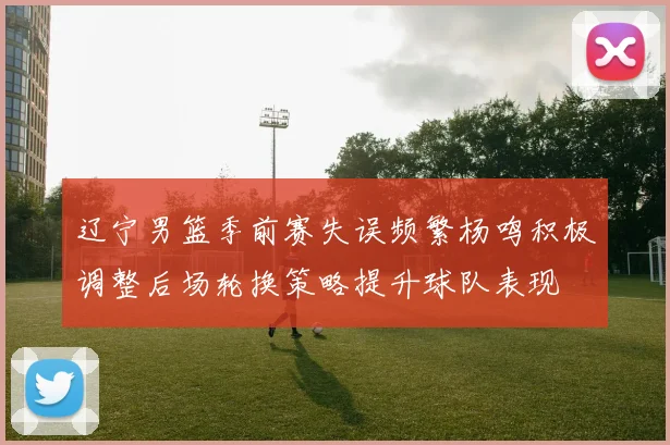 辽宁男篮季前赛失误频繁杨鸣积极调整后场轮换策略提升球队表现