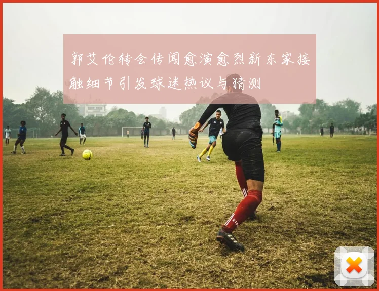 郭艾伦转会传闻愈演愈烈新东家接触细节引发球迷热议与猜测