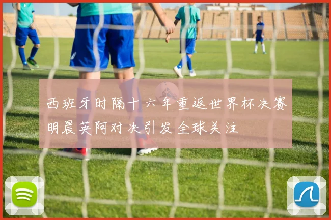 西班牙时隔十六年重返世界杯决赛明晨英阿对决引发全球关注