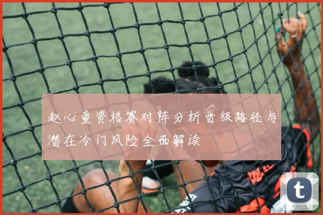 赵心童资格赛对阵分析晋级路径与潜在冷门风险全面解读