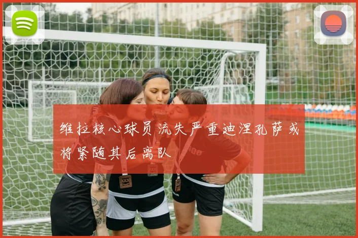 维拉核心球员流失严重迪涅孔萨或将紧随其后离队